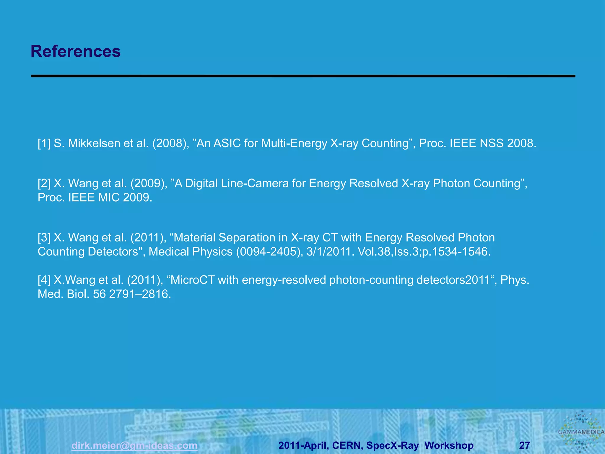 References




[1] S. Mikkelsen et al. (2008), ”An ASIC for Multi-Energy X-ray Counting”, Proc. IEEE NSS 2008.


[2] X. Wang et al. (2009), ”A Digital Line-Camera for Energy Resolved X-ray Photon Counting”,
Proc. IEEE MIC 2009.


[3] X. Wang et al. (2011), “Material Separation in X-ray CT with Energy Resolved Photon
Counting Detectors", Medical Physics (0094-2405), 3/1/2011. Vol.38,Iss.3;p.1534-1546.

[4] X.Wang et al. (2011), “MicroCT with energy-resolved photon-counting detectors2011“, Phys.
Med. Biol. 56 2791–2816.




      dirk.meier@gm-ideas.com                2011-April, CERN, SpecX-Ray Workshop          27
 