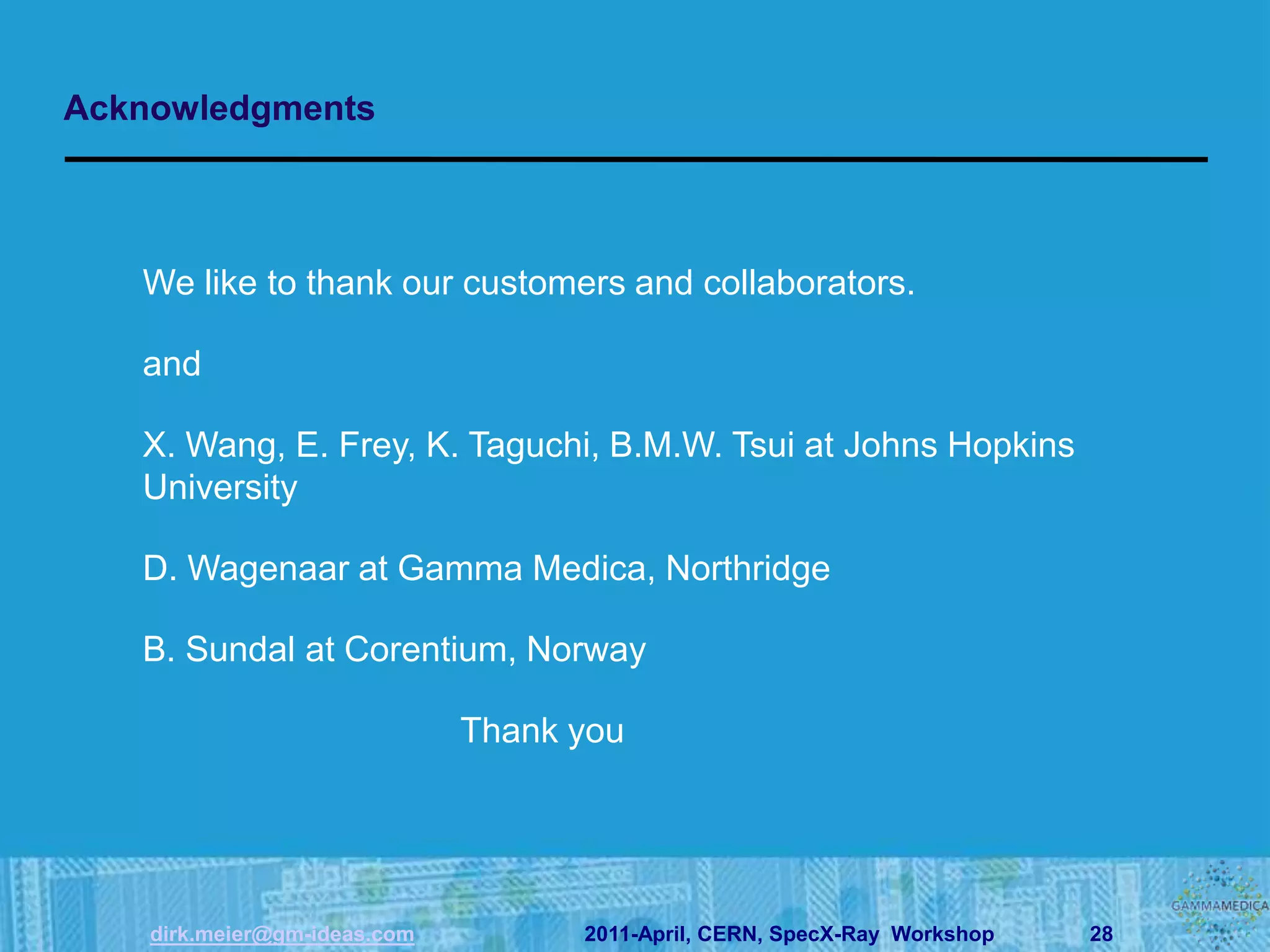 Acknowledgments



   We like to thank our customers and collaborators.

   and

   X. Wang, E. Frey, K. Taguchi, B.M.W. Tsui at Johns Hopkins
   University

   D. Wagenaar at Gamma Medica, Northridge

   B. Sundal at Corentium, Norway

                              Thank you




    dirk.meier@gm-ideas.com         2011-April, CERN, SpecX-Ray Workshop   28
 