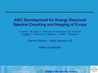 ASIC Development for Energy Resolved
 Spectral Counting and Imaging of X-rays
       S. Azman, W. Dang, C. Gheorghe, M. Gjetanger, T.M. Johansen,
          D. Meier, S. Mikkelsen, G. Mæhlum, J. Talebi, T. Ødegaard


                 Gamma Medica – Ideas (Norway) AS

                          CERN, 4.-6. April 2011




dirk.meier@gm-ideas.com         2011-April, CERN, SpecX-Ray Workshop   1
 