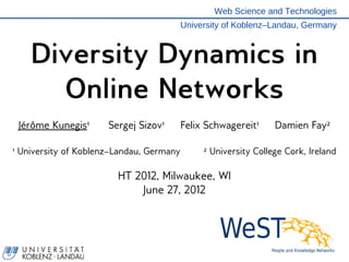 Web Science and Technologies
                                          University of Koblenz–Landau, Germany



    Diversity Dynamics in
      Online Networks
 Jérôme Kunegis¹      Sergej Sizov¹       Felix Schwagereit¹     Damien Fay²

¹ University of Koblenz–Landau, Germany        ² University College Cork, Ireland

                        HT 2012, Milwaukee, WI
                            June 27, 2012
 