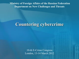 Ministry of Foreign Affairs of the Russian Federation
   Department on New Challenges and Threats




     Countering cybercrime




              10-th E-Crime Congress
             London, 13-14 March 2012
 