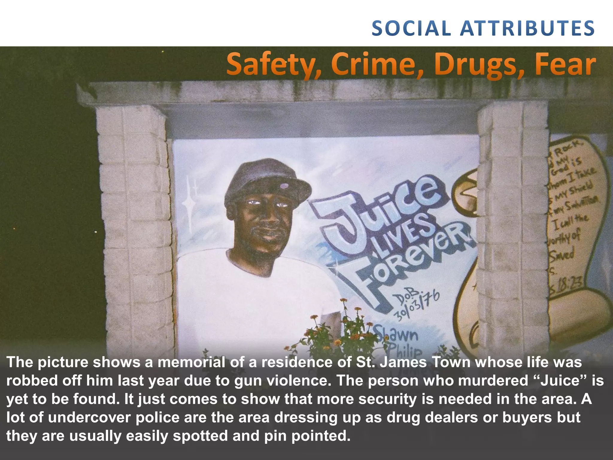 The picture shows a memorial of a residence of St. James Town whose life was
robbed off him last year due to gun violence. The person who murdered “Juice” is
yet to be found. It just comes to show that more security is needed in the area. A
lot of undercover police are the area dressing up as drug dealers or buyers but
they2/15/2012
      are usually easily spotted and pin pointed.                             11
 