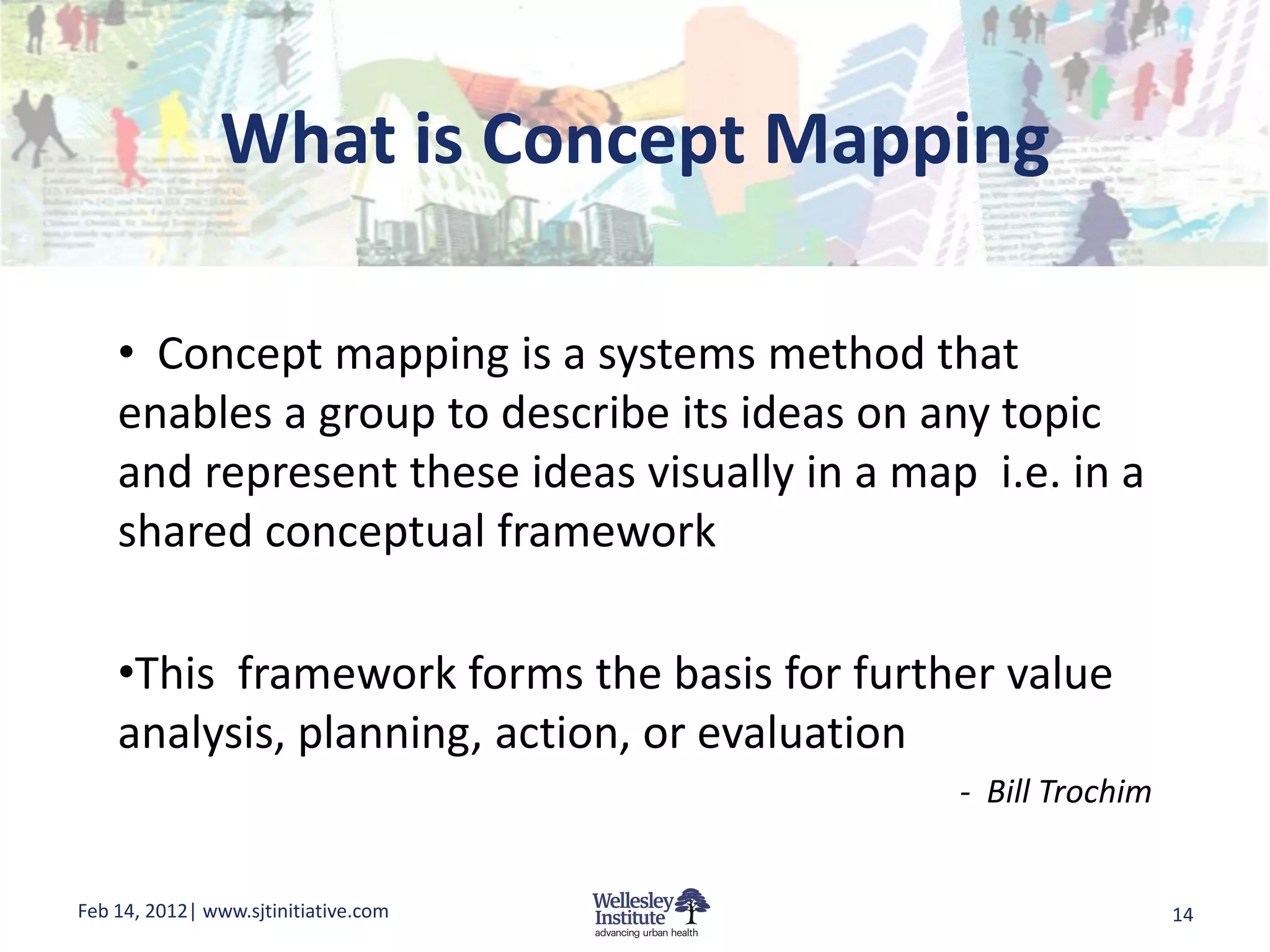 What is Concept Mapping

    • Concept mapping is a systems method that
    enables a group to describe its ideas on any topic
    and represent these ideas visually in a map i.e. in a
    shared conceptual framework

    •This framework forms the basis for further value
    analysis, planning, action, or evaluation
                                               - Bill Trochim


Feb 14, 2012| www.sjtinitiative.com                             14
 