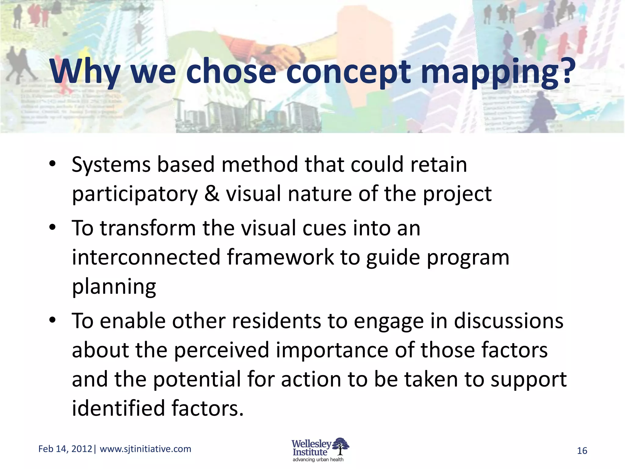 Why we chose concept mapping?

  • Systems based method that could retain
    participatory & visual nature of the project
  • To transform the visual cues into an
    interconnected framework to guide program
    planning
  • To enable other residents to engage in discussions
    about the perceived importance of those factors
    and the potential for action to be taken to support
    identified factors.
Feb 14, 2012| www.sjtinitiative.com                       16
 