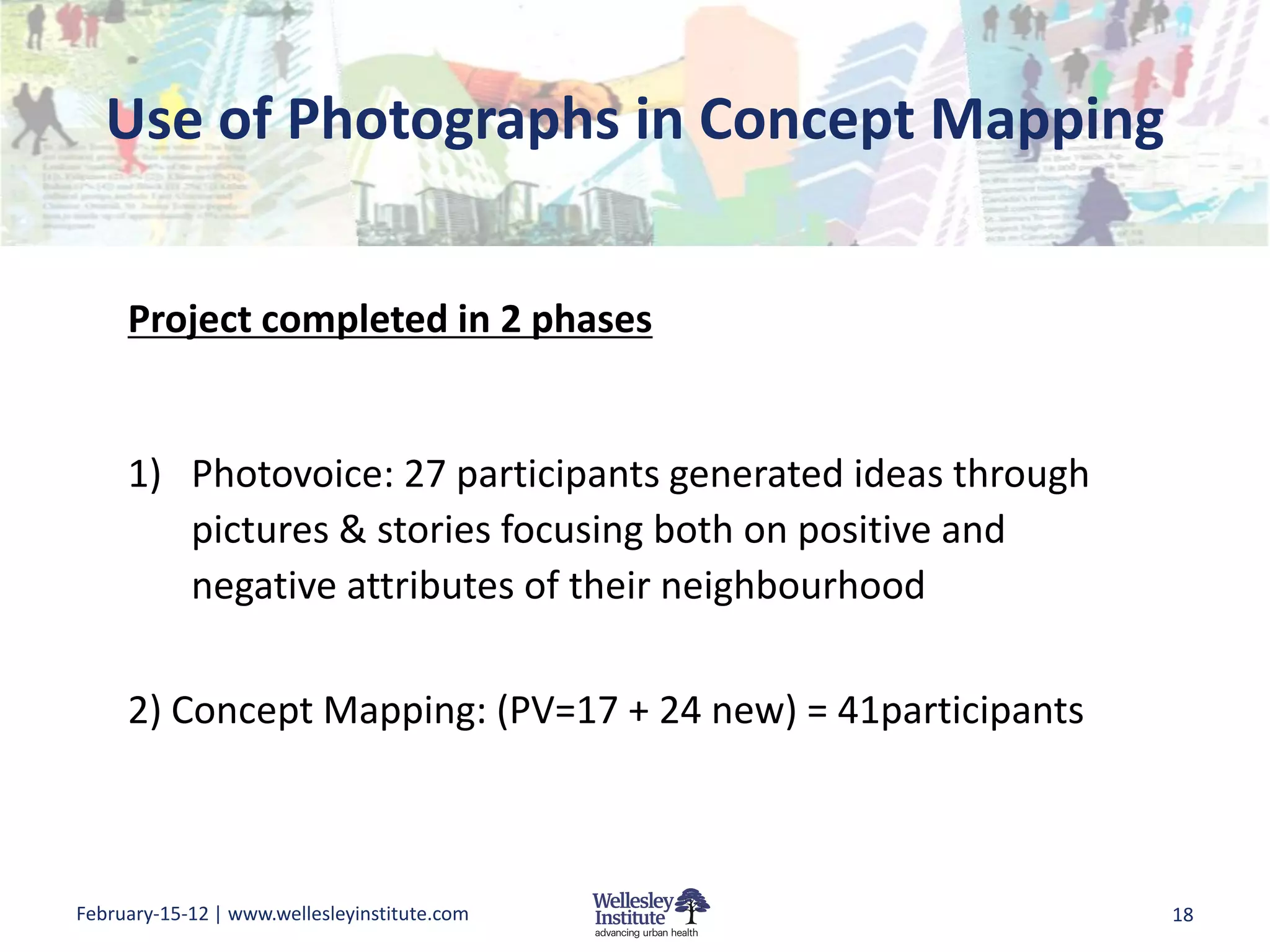 Use of Photographs in Concept Mapping


     Project completed in 2 phases


     1) Photovoice: 27 participants generated ideas through
        pictures & stories focusing both on positive and
        negative attributes of their neighbourhood

     2) Concept Mapping: (PV=17 + 24 new) = 41participants



February-15-12 | www.wellesleyinstitute.com                   18
 