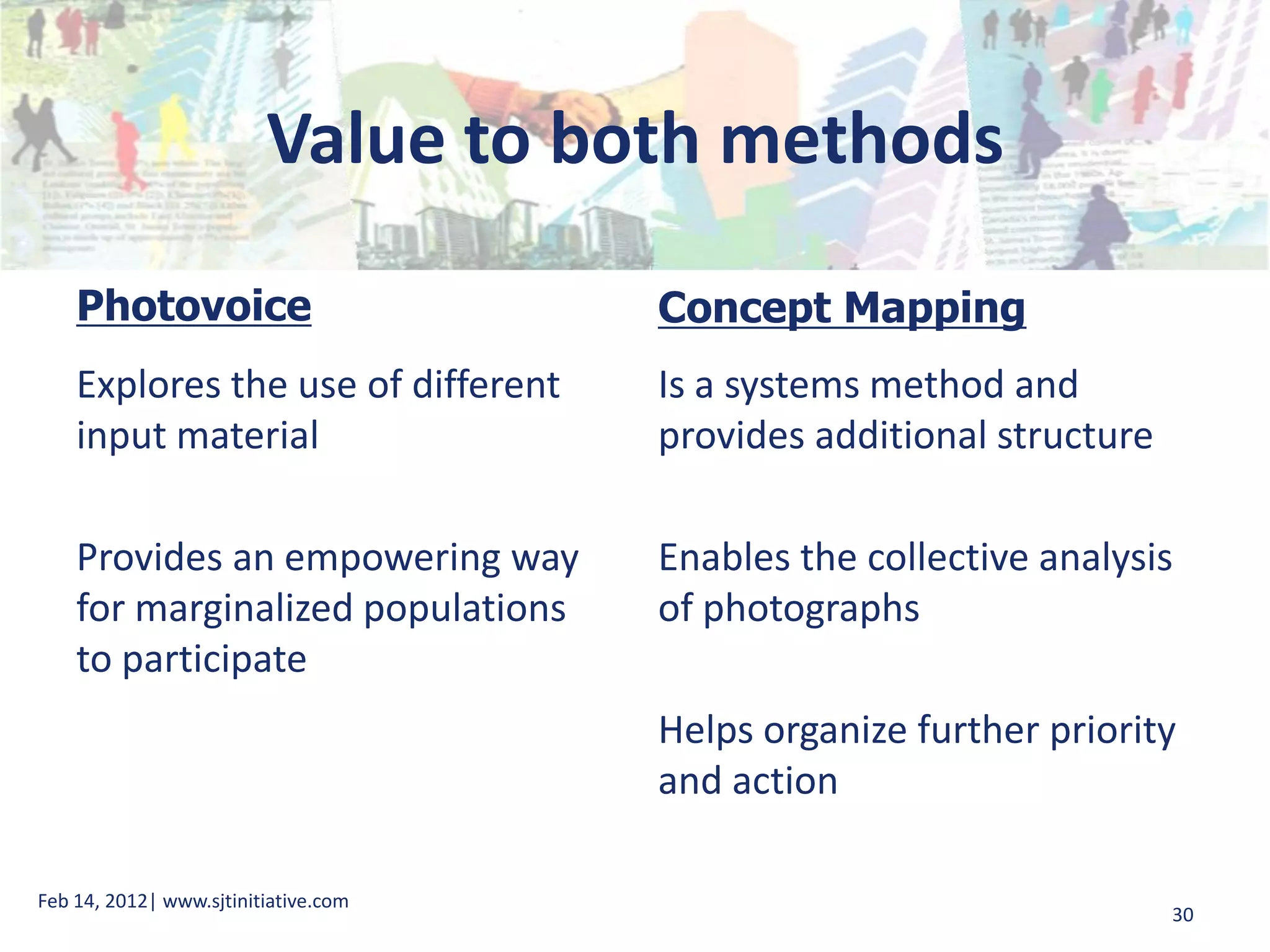 Value to both methods

    Photovoice                        Concept Mapping
    Explores the use of different     Is a systems method and
    input material                    provides additional structure

    Provides an empowering way        Enables the collective analysis
    for marginalized populations      of photographs
    to participate
                                      Helps organize further priority
                                      and action

Feb 14, 2012| www.sjtinitiative.com
                                                                      30
 