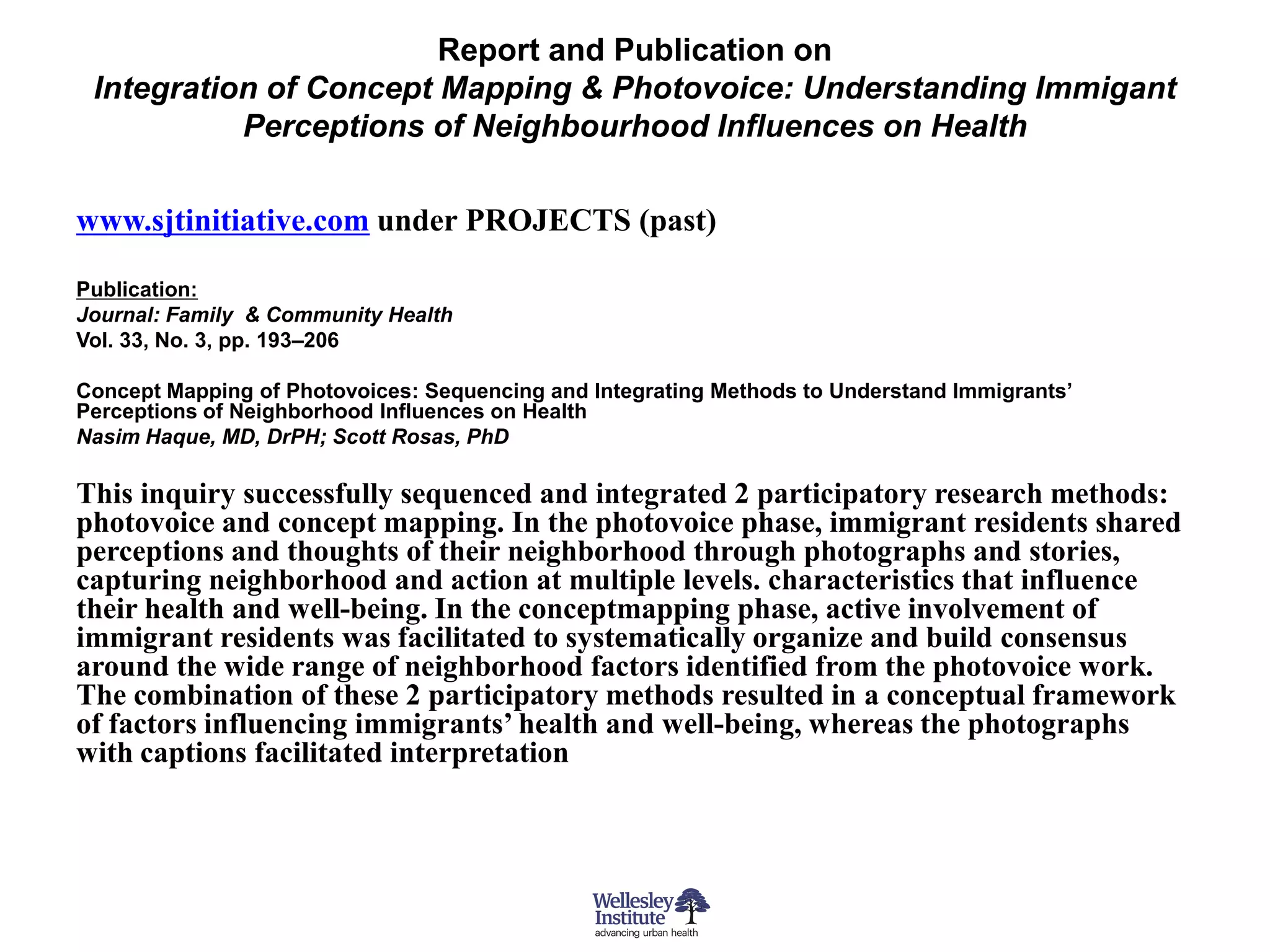 Report and Publication on
 Integration of Concept Mapping & Photovoice: Understanding Immigant
           Perceptions of Neighbourhood Influences on Health

www.sjtinitiative.com under PROJECTS (past)

Publication:
Journal: Family & Community Health
Vol. 33, No. 3, pp. 193–206

Concept Mapping of Photovoices: Sequencing and Integrating Methods to Understand Immigrants’
Perceptions of Neighborhood Influences on Health
Nasim Haque, MD, DrPH; Scott Rosas, PhD

This inquiry successfully sequenced and integrated 2 participatory research methods:
photovoice and concept mapping. In the photovoice phase, immigrant residents shared
perceptions and thoughts of their neighborhood through photographs and stories,
capturing neighborhood and action at multiple levels. characteristics that influence
their health and well-being. In the conceptmapping phase, active involvement of
immigrant residents was facilitated to systematically organize and build consensus
around the wide range of neighborhood factors identified from the photovoice work.
The combination of these 2 participatory methods resulted in a conceptual framework
of factors influencing immigrants’ health and well-being, whereas the photographs
with captions facilitated interpretation
 