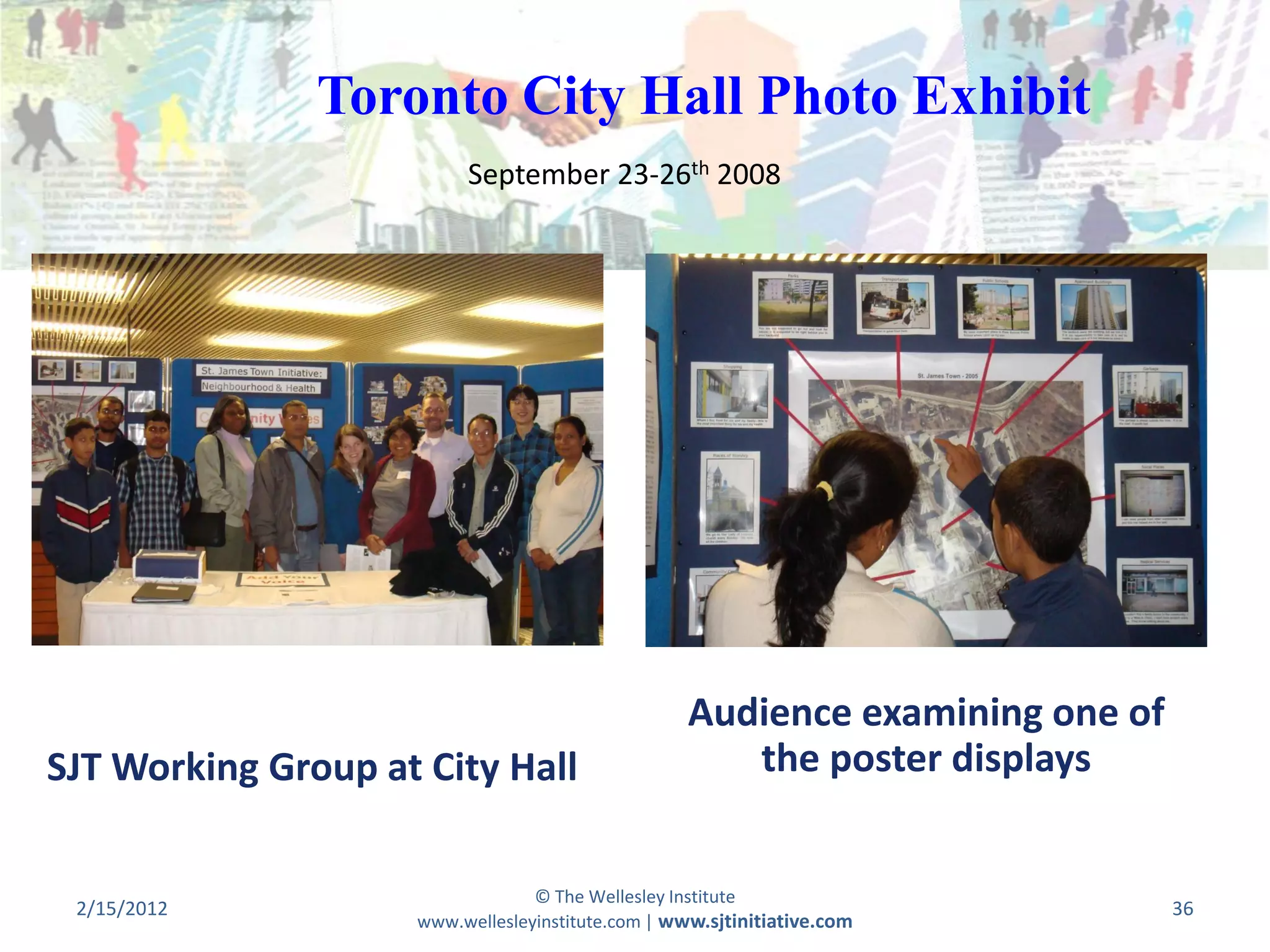 Toronto City Hall Photo Exhibit
                         September 23-26th 2008




                                                   Audience examining one of
SJT Working Group at City Hall                        the poster displays


                                 © The Wellesley Institute
 2/15/2012                                                                     36
                    www.wellesleyinstitute.com | www.sjtinitiative.com
 