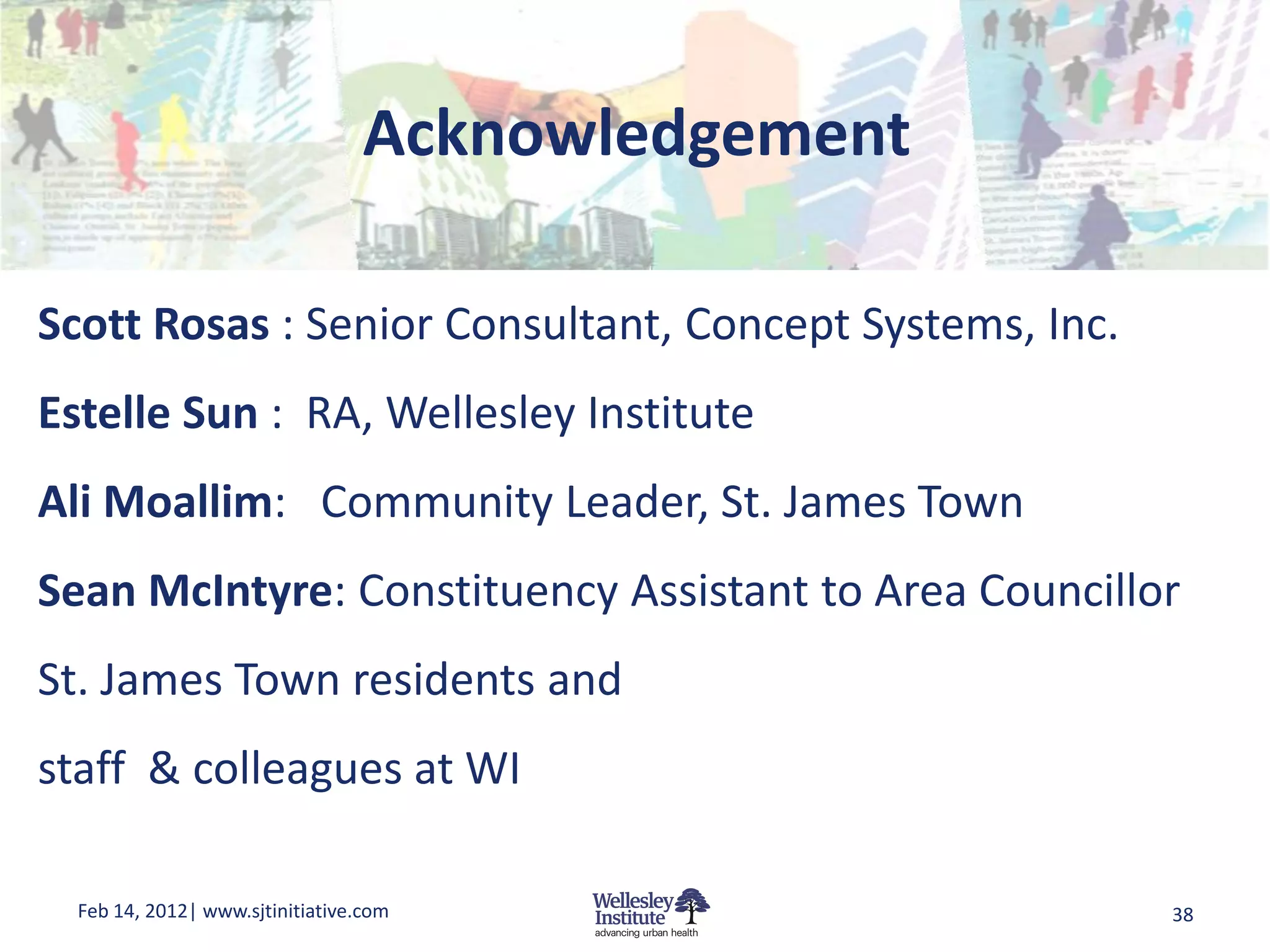 Acknowledgement

Scott Rosas : Senior Consultant, Concept Systems, Inc.
Estelle Sun : RA, Wellesley Institute
Ali Moallim: Community Leader, St. James Town
Sean McIntyre: Constituency Assistant to Area Councillor
St. James Town residents and
staff & colleagues at WI

  Feb 14, 2012| www.sjtinitiative.com                    38
 
