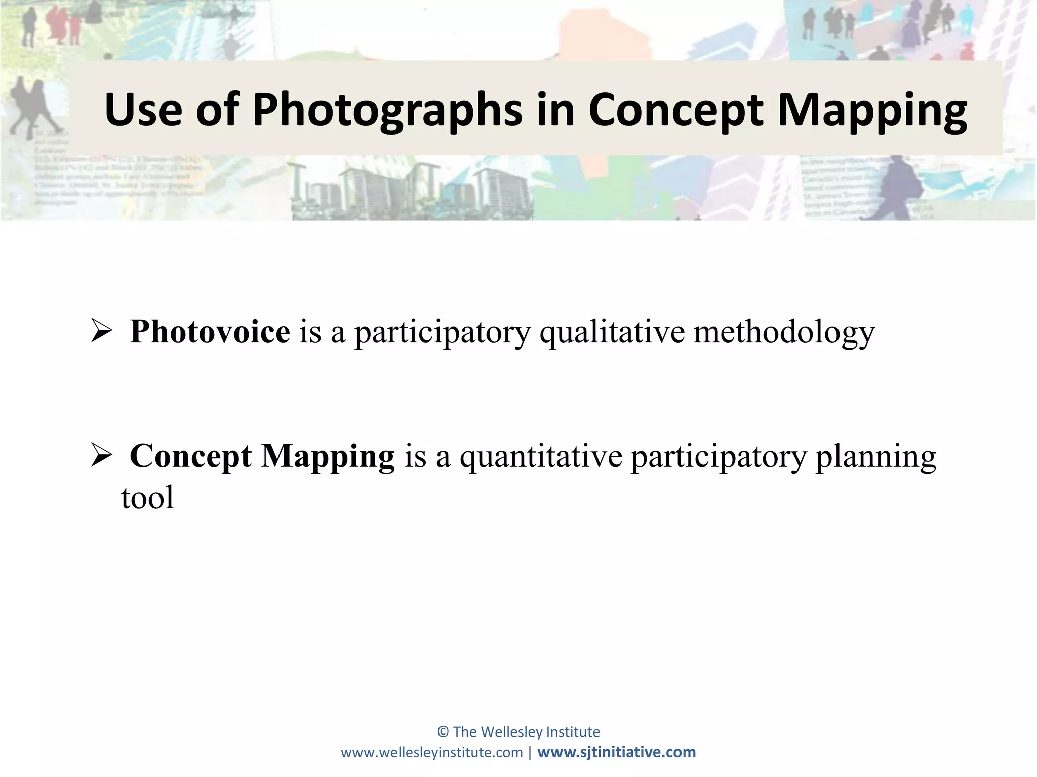 Use of Photographs in Concept Mapping



 Photovoice is a participatory qualitative methodology


 Concept Mapping is a quantitative participatory planning
 tool




                              © The Wellesley Institute
                 www.wellesleyinstitute.com | www.sjtinitiative.com
 