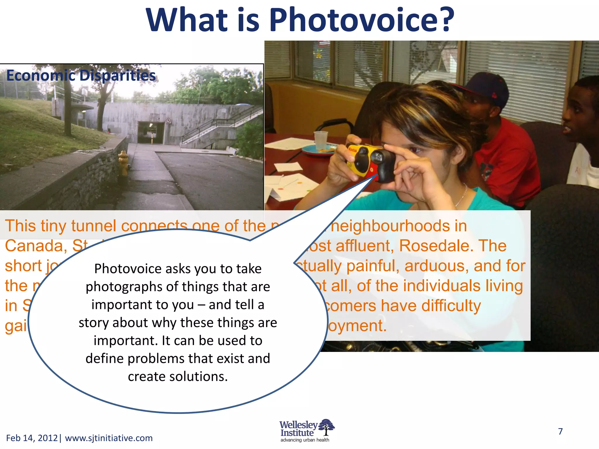 What is Photovoice?
Economic Disparities




This tiny tunnel connects one of the poorest neighbourhoods in
Canada, St. James Town, to one of the most affluent, Rosedale. The
short journey of crossing the bridge is actually painful, arduous, and for
              Photovoice asks you to take
the most part, impossible for the most, if not all, of the individuals living
            photographs of things that are
in SJT. Despite being highlyand tell a
             important to you – educated, newcomers have difficulty
gaining recognition, why these things are employment.
           story about and consequently,
                   important. It can be used to
                  define problems that exist and
                         create solutions.


                                                                                7
Feb 14, 2012| www.sjtinitiative.com
 