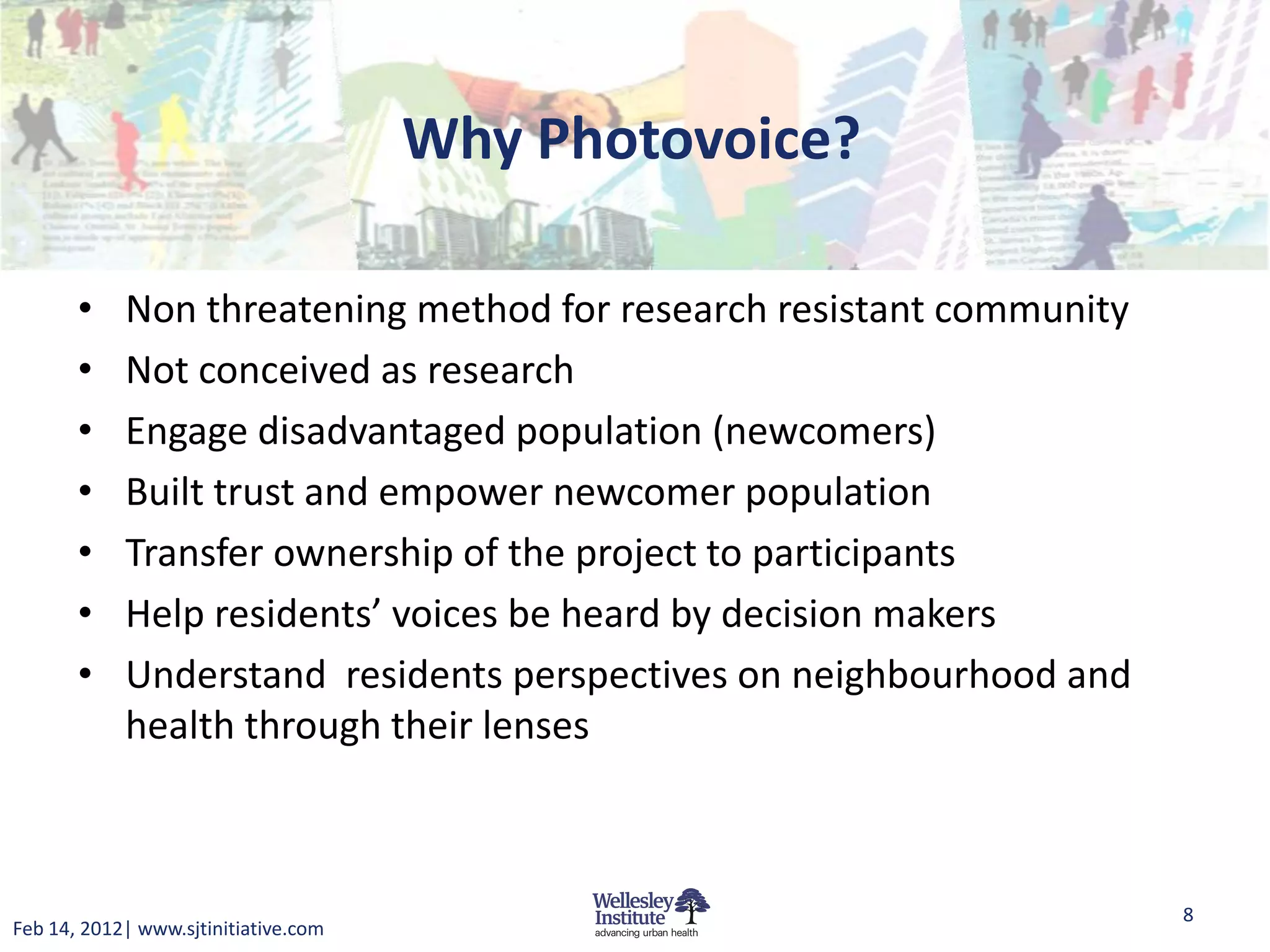 Why Photovoice?

       •    Non threatening method for research resistant community
       •    Not conceived as research
       •    Engage disadvantaged population (newcomers)
       •    Built trust and empower newcomer population
       •    Transfer ownership of the project to participants
       •    Help residents’ voices be heard by decision makers
       •    Understand residents perspectives on neighbourhood and
            health through their lenses



                                                                      8
Feb 14, 2012| www.sjtinitiative.com
 