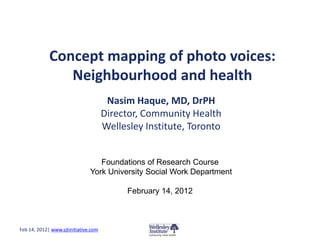 Concept mapping of photo voices:
                Neighbourhood and health
                                       Nasim Haque, MD, DrPH
                                      Director, Community Health
                                      Wellesley Institute, Toronto


                                  Foundations of Research Course
                               York University Social Work Department

                                            February 14, 2012



Feb 14, 2012| www.sjtinitiative.com
 