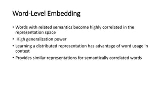 Word-Level Embedding
• Words with related semantics become highly correlated in the
representation space
• High generalization power
• Learning a distributed representation has advantage of word usage in
context
• Provides similar representations for semantically correlated words
 