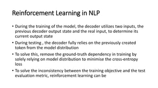 Reinforcement Learning in NLP
• During the training of the model, the decoder utilizes two inputs, the
previous decoder output state and the real input, to determine its
current output state
• During testing , the decoder fully relies on the previously created
token from the model distribution
• To solve this, remove the ground-truth dependency in training by
solely relying on model distribution to minimise the cross-entropy
loss
• To solve the inconsistency between the training objective and the test
evaluation metric, reinforcement learning can be
 