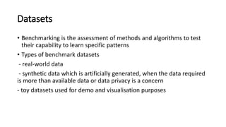 Datasets
• Benchmarking is the assessment of methods and algorithms to test
their capability to learn specific patterns
• Types of benchmark datasets
- real-world data
- synthetic data which is artificially generated, when the data required
is more than available data or data privacy is a concern
- toy datasets used for demo and visualisation purposes
 