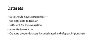 Datasets
• Data should have 3 properties —
- the right data to train on
- sufficient for the evaluation
- accurate to work on
• Creating proper datasets is complicated and of great importance
 