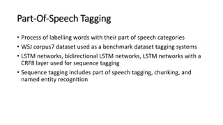 Part-Of-Speech Tagging
• Process of labelling words with their part of speech categories
• WSJ corpus7 dataset used as a benchmark dataset tagging systems
• LSTM networks, bidirectional LSTM networks, LSTM networks with a
CRF8 layer used for sequence tagging
• Sequence tagging includes part of speech tagging, chunking, and
named entity recognition
 