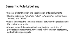 Semantic Role Labelling
• Process of identification and classification of text arguments
• Used to determine “who” did “what” to “whom” as well as “how,”
“where,” and “when”
• Goal is to extract the semantic relations between the predicate and
the related arguments
• Current state-of-the-art methods employ joint prediction of
predicates and arguments, novel word representation approaches,
and self-attention models
 