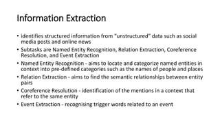 Information Extraction
• identifies structured information from “unstructured” data such as social
media posts and online news
• Subtasks are Named Entity Recognition, Relation Extraction, Coreference
Resolution, and Event Extraction
• Named Entity Recognition - aims to locate and categorize named entities in
context into pre-defined categories such as the names of people and places
• Relation Extraction - aims to find the semantic relationships between entity
pairs
• Coreference Resolution - identification of the mentions in a context that
refer to the same entity
• Event Extraction - recognising trigger words related to an event
 