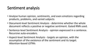 Sentiment analysis
• Analyse human opinion, sentiments, and even emotions regarding
products, problems, and varied subjects
• Document-level Sentiment Analysis - determine whether the whole
document reflects a positive or negative sentiment. Gated RNN used.
• Sentence-level Sentiment Analysis - opinion expressed in a sentence.
Recursive auto-encoders.
• Aspect-level Sentiment Analysis - targets an opinion, with the
assumption of the existence of the sentiment and its target.
Attention-based LSTMs
 