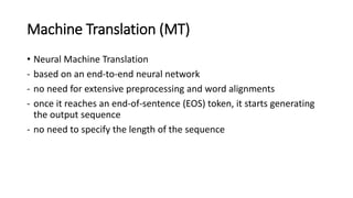 Machine Translation (MT)
• Neural Machine Translation
- based on an end-to-end neural network
- no need for extensive preprocessing and word alignments
- once it reaches an end-of-sentence (EOS) token, it starts generating
the output sequence
- no need to specify the length of the sequence
 