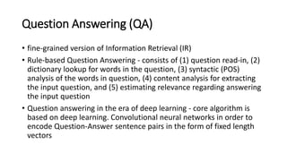 Question Answering (QA)
• fine-grained version of Information Retrieval (IR)
• Rule-based Question Answering - consists of (1) question read-in, (2)
dictionary lookup for words in the question, (3) syntactic (POS)
analysis of the words in question, (4) content analysis for extracting
the input question, and (5) estimating relevance regarding answering
the input question
• Question answering in the era of deep learning - core algorithm is
based on deep learning. Convolutional neural networks in order to
encode Question-Answer sentence pairs in the form of fixed length
vectors
 