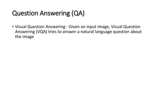 Question Answering (QA)
• Visual Question Answering - Given an input image, Visual Question
Answering (VQA) tries to answer a natural language question about
the image
 