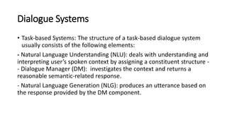 Dialogue Systems
• Task-based Systems: The structure of a task-based dialogue system
usually consists of the following elements:
- Natural Language Understanding (NLU): deals with understanding and
interpreting user’s spoken context by assigning a constituent structure -
- Dialogue Manager (DM): investigates the context and returns a
reasonable semantic-related response.
- Natural Language Generation (NLG): produces an utterance based on
the response provided by the DM component.
 