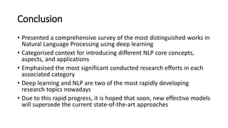 Conclusion
• Presented a comprehensive survey of the most distinguished works in
Natural Language Processing using deep learning
• Categorised context for introducing different NLP core concepts,
aspects, and applications
• Emphasised the most significant conducted research efforts in each
associated category
• Deep learning and NLP are two of the most rapidly developing
research topics nowadays
• Due to this rapid progress, it is hoped that soon, new effective models
will supersede the current state-of-the-art approaches
 