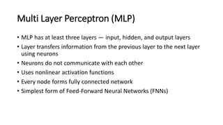 Multi Layer Perceptron (MLP)
• MLP has at least three layers — input, hidden, and output layers
• Layer transfers information from the previous layer to the next layer
using neurons
• Neurons do not communicate with each other
• Uses nonlinear activation functions
• Every node forms fully connected network
• Simplest form of Feed-Forward Neural Networks (FNNs)
 