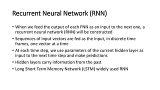 Recurrent Neural Network (RNN)
• When we feed the output of each FNN as an input to the next one, a
recurrent neural network (RNN) will be constructed
• Sequences of input vectors are fed as the input, in discrete time
frames, one vector at a time
• At each time step, we use parameters of the current hidden layer as
input to the next time step and make predictions
• Hidden layers carry information from the past
• Long Short Term Memory Network (LSTM) widely used RNN
 
