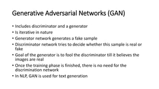 Generative Adversarial Networks (GAN)
• Includes discriminator and a generator
• Is iterative in nature
• Generator network generates a fake sample
• Discriminator network tries to decide whether this sample is real or
fake
• Goal of the generator is to fool the discriminator till it believes the
images are real
• Once the training phase is finished, there is no need for the
discrimination network
• In NLP, GAN is used for text generation
 
