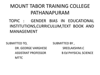 MOUNT TABOR TRAINING COLLEGE
PATHANAPURAM
TOPIC : GENDER BIAS IN EDUCATIONAL
INSTITUTIONS,CURRICULUM,TEXT BOOK AND
MANAGEMENT
SUBMITTED TO, SUBMITTED BY ,
DR. GEORGE VARGHESE SREELAKSHMI.C
ASSISTANT PROFESSOR B Ed PHYSICAL SCIENCE
MTTC
 