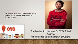 1. HOW IT CAME INTO EXISTENCE AND
WHO WAS THERE BEHIND ITS
CURATION?
The boy behind the idea Of OYO. Ritesh
Agarwal
who belongs to a small town of Odisha.
 