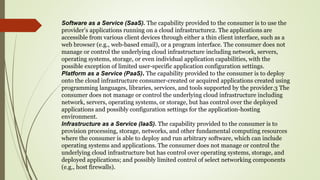 Software as a Service (SaaS). The capability provided to the consumer is to use the
provider’s applications running on a cloud infrastructure2. The applications are
accessible from various client devices through either a thin client interface, such as a
web browser (e.g., web-based email), or a program interface. The consumer does not
manage or control the underlying cloud infrastructure including network, servers,
operating systems, storage, or even individual application capabilities, with the
possible exception of limited user-specific application configuration settings.
Platform as a Service (PaaS). The capability provided to the consumer is to deploy
onto the cloud infrastructure consumer-created or acquired applications created using
programming languages, libraries, services, and tools supported by the provider.3 The
consumer does not manage or control the underlying cloud infrastructure including
network, servers, operating systems, or storage, but has control over the deployed
applications and possibly configuration settings for the application-hosting
environment.
Infrastructure as a Service (IaaS). The capability provided to the consumer is to
provision processing, storage, networks, and other fundamental computing resources
where the consumer is able to deploy and run arbitrary software, which can include
operating systems and applications. The consumer does not manage or control the
underlying cloud infrastructure but has control over operating systems, storage, and
deployed applications; and possibly limited control of select networking components
(e.g., host firewalls).
 