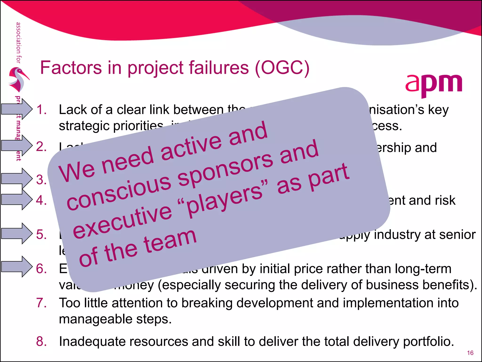 Lack of a clear link between the project and the organisation’s key
strategic priorities, including agreed measures of success.
1.
Lack of clear senior management and ministerial ownership and
leadership
2.
Lack of effective engagement with Stakeholders3.
Lack of skills and proven approach to project management and risk
management.
4.
Lack of understanding of and contact with the supply industry at senior
levels within the organisation.
5.
Evaluation of proposals driven by initial price rather than long-term
value for money (especially securing the delivery of business benefits).
6.
Too little attention to breaking development and implementation into
manageable steps.
7.
Inadequate resources and skill to deliver the total delivery portfolio.8.
Factors in project failures (OGC)
16
 