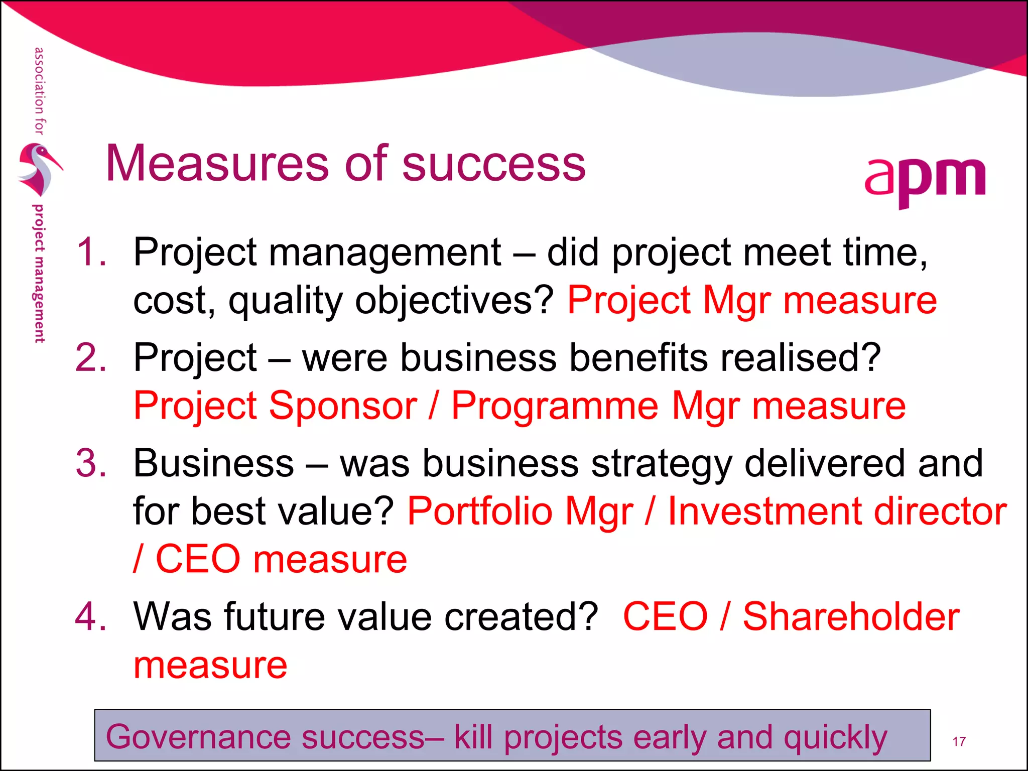 Measures of success
1. Project management – did project meet time,
cost, quality objectives? Project Mgr measure
2. Project – were business benefits realised?
Project Sponsor / Programme Mgr measure
3. Business – was business strategy delivered and
for best value? Portfolio Mgr / Investment director
/ CEO measure
4. Was future value created? CEO / Shareholder
measure
17Governance success– kill projects early and quickly
 