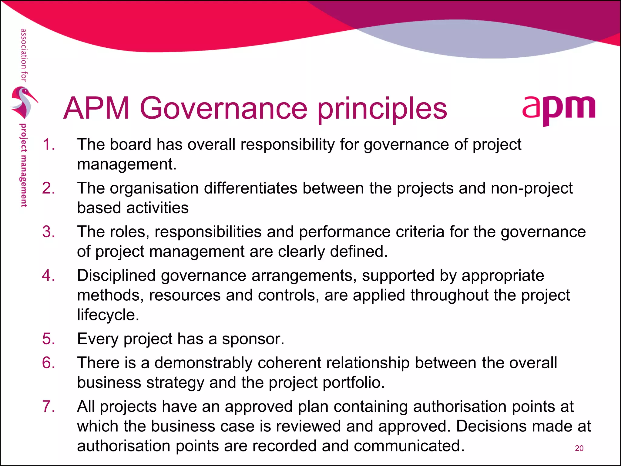 APM Governance principles
1. The board has overall responsibility for governance of project
management.
2. The organisation differentiates between the projects and non-project
based activities
3. The roles, responsibilities and performance criteria for the governance
of project management are clearly defined.
4. Disciplined governance arrangements, supported by appropriate
methods, resources and controls, are applied throughout the project
lifecycle.
5. Every project has a sponsor.
6. There is a demonstrably coherent relationship between the overall
business strategy and the project portfolio.
7. All projects have an approved plan containing authorisation points at
which the business case is reviewed and approved. Decisions made at
authorisation points are recorded and communicated. 20
 