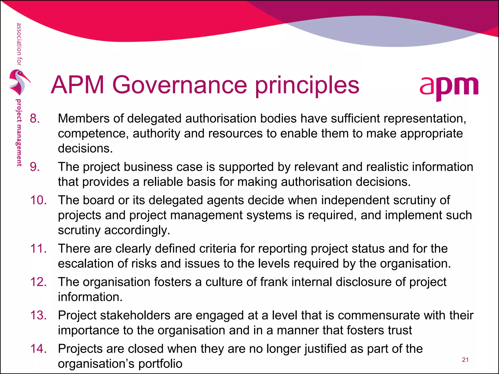 APM Governance principles
8. Members of delegated authorisation bodies have sufficient representation,
competence, authority and resources to enable them to make appropriate
decisions.
9. The project business case is supported by relevant and realistic information
that provides a reliable basis for making authorisation decisions.
10. The board or its delegated agents decide when independent scrutiny of
projects and project management systems is required, and implement such
scrutiny accordingly.
11. There are clearly defined criteria for reporting project status and for the
escalation of risks and issues to the levels required by the organisation.
12. The organisation fosters a culture of frank internal disclosure of project
information.
13. Project stakeholders are engaged at a level that is commensurate with their
importance to the organisation and in a manner that fosters trust
14. Projects are closed when they are no longer justified as part of the
organisation’s portfolio 21
 