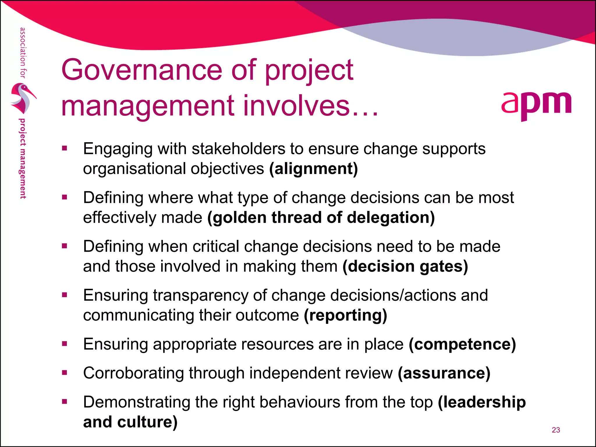 Governance of project
management involves…
 Engaging with stakeholders to ensure change supports
organisational objectives (alignment)
 Defining where what type of change decisions can be most
effectively made (golden thread of delegation)
 Defining when critical change decisions need to be made
and those involved in making them (decision gates)
 Ensuring transparency of change decisions/actions and
communicating their outcome (reporting)
 Ensuring appropriate resources are in place (competence)
 Corroborating through independent review (assurance)
 Demonstrating the right behaviours from the top (leadership
and culture) 23
 