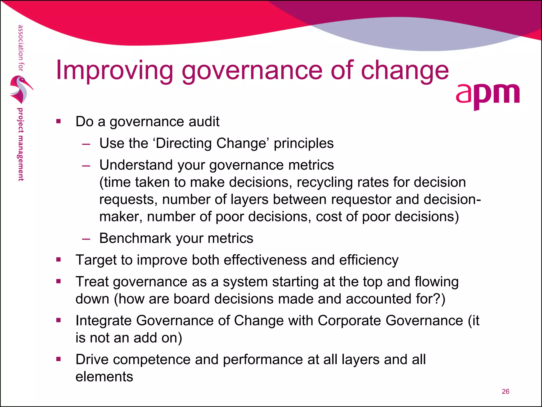 Improving governance of change
 Do a governance audit
– Use the ‘Directing Change’ principles
– Understand your governance metrics
(time taken to make decisions, recycling rates for decision
requests, number of layers between requestor and decision-
maker, number of poor decisions, cost of poor decisions)
– Benchmark your metrics
 Target to improve both effectiveness and efficiency
 Treat governance as a system starting at the top and flowing
down (how are board decisions made and accounted for?)
 Integrate Governance of Change with Corporate Governance (it
is not an add on)
 Drive competence and performance at all layers and all
elements
26
 