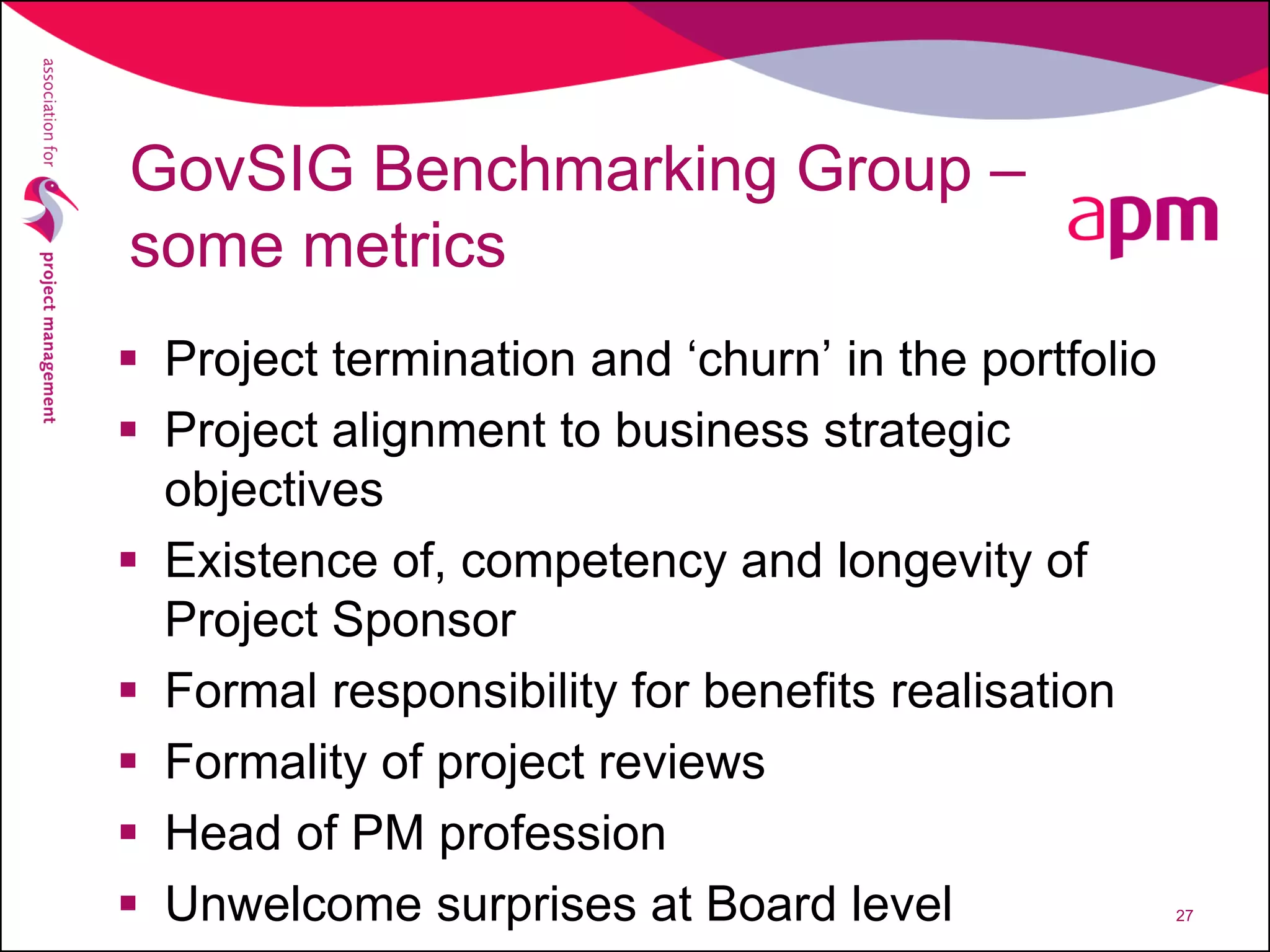 GovSIG Benchmarking Group –
some metrics
 Project termination and ‘churn’ in the portfolio
 Project alignment to business strategic
objectives
 Existence of, competency and longevity of
Project Sponsor
 Formal responsibility for benefits realisation
 Formality of project reviews
 Head of PM profession
 Unwelcome surprises at Board level 27
 