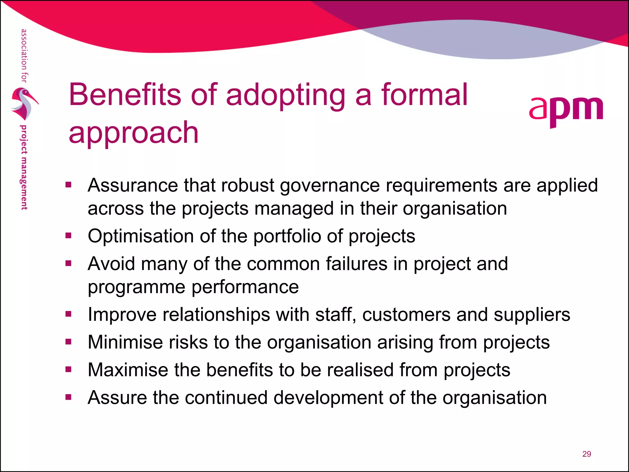 Benefits of adopting a formal
approach
 Assurance that robust governance requirements are applied
across the projects managed in their organisation
 Optimisation of the portfolio of projects
 Avoid many of the common failures in project and
programme performance
 Improve relationships with staff, customers and suppliers
 Minimise risks to the organisation arising from projects
 Maximise the benefits to be realised from projects
 Assure the continued development of the organisation
29
 