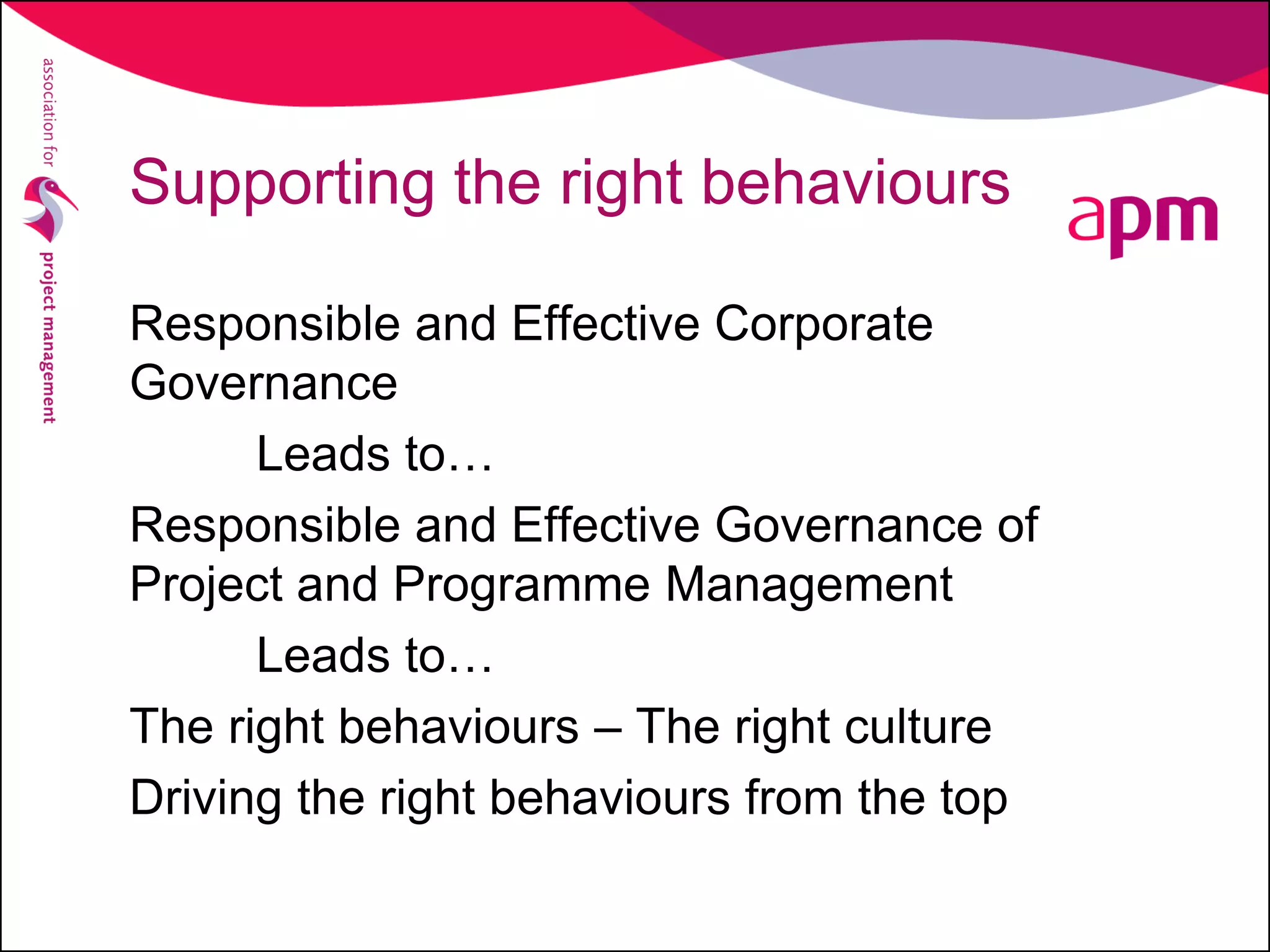 Supporting the right behaviours
Responsible and Effective Corporate
Governance
Leads to…
Responsible and Effective Governance of
Project and Programme Management
Leads to…
The right behaviours – The right culture
Driving the right behaviours from the top
 