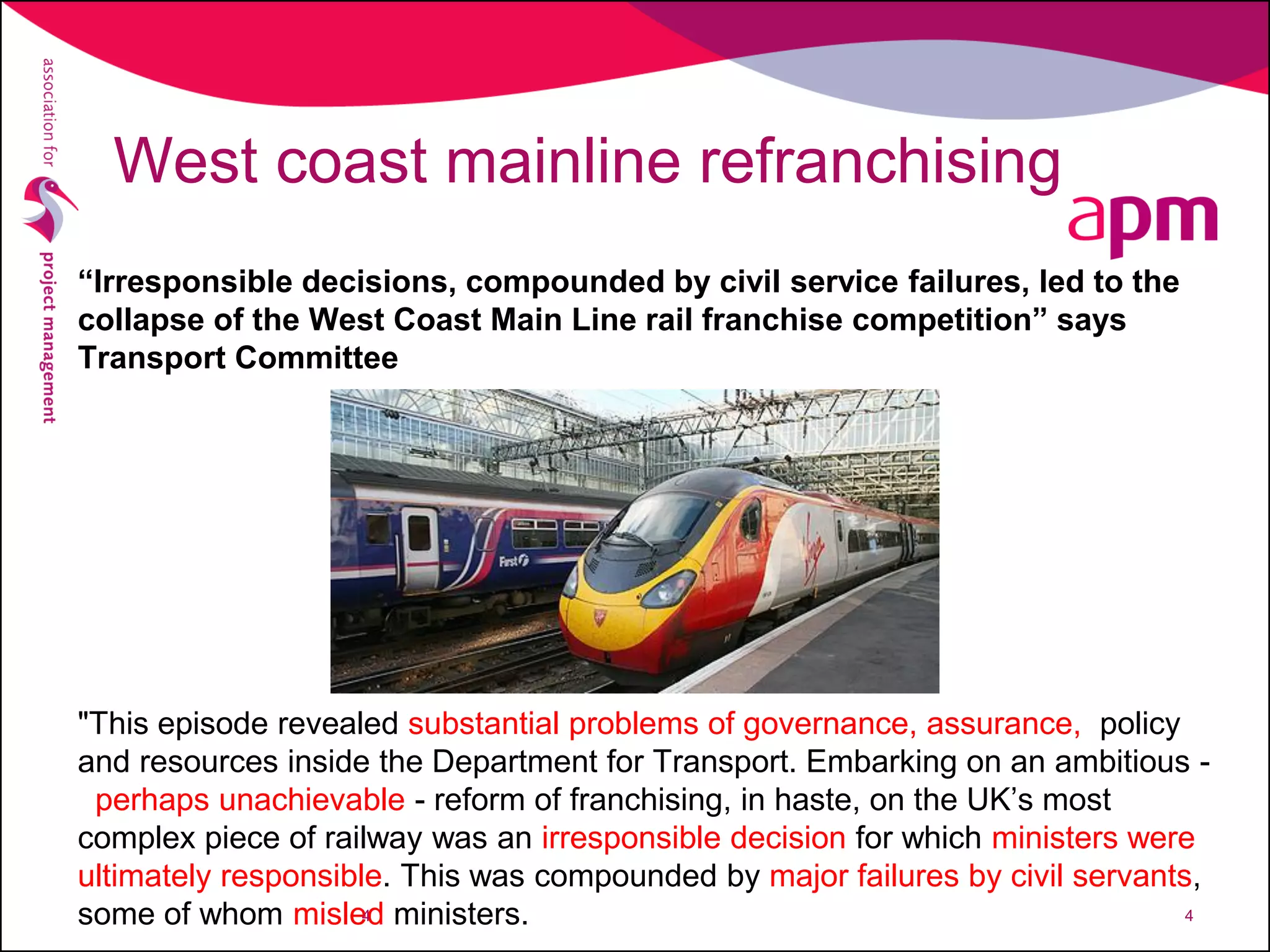 West coast mainline refranchising
“Irresponsible decisions, compounded by civil service failures, led to the
collapse of the West Coast Main Line rail franchise competition” says
Transport Committee
"This episode revealed substantial problems of governance, assurance, policy
and resources inside the Department for Transport. Embarking on an ambitious -
perhaps unachievable - reform of franchising, in haste, on the UK’s most
complex piece of railway was an irresponsible decision for which ministers were
ultimately responsible. This was compounded by major failures by civil servants,
some of whom misled ministers.4 4
 
