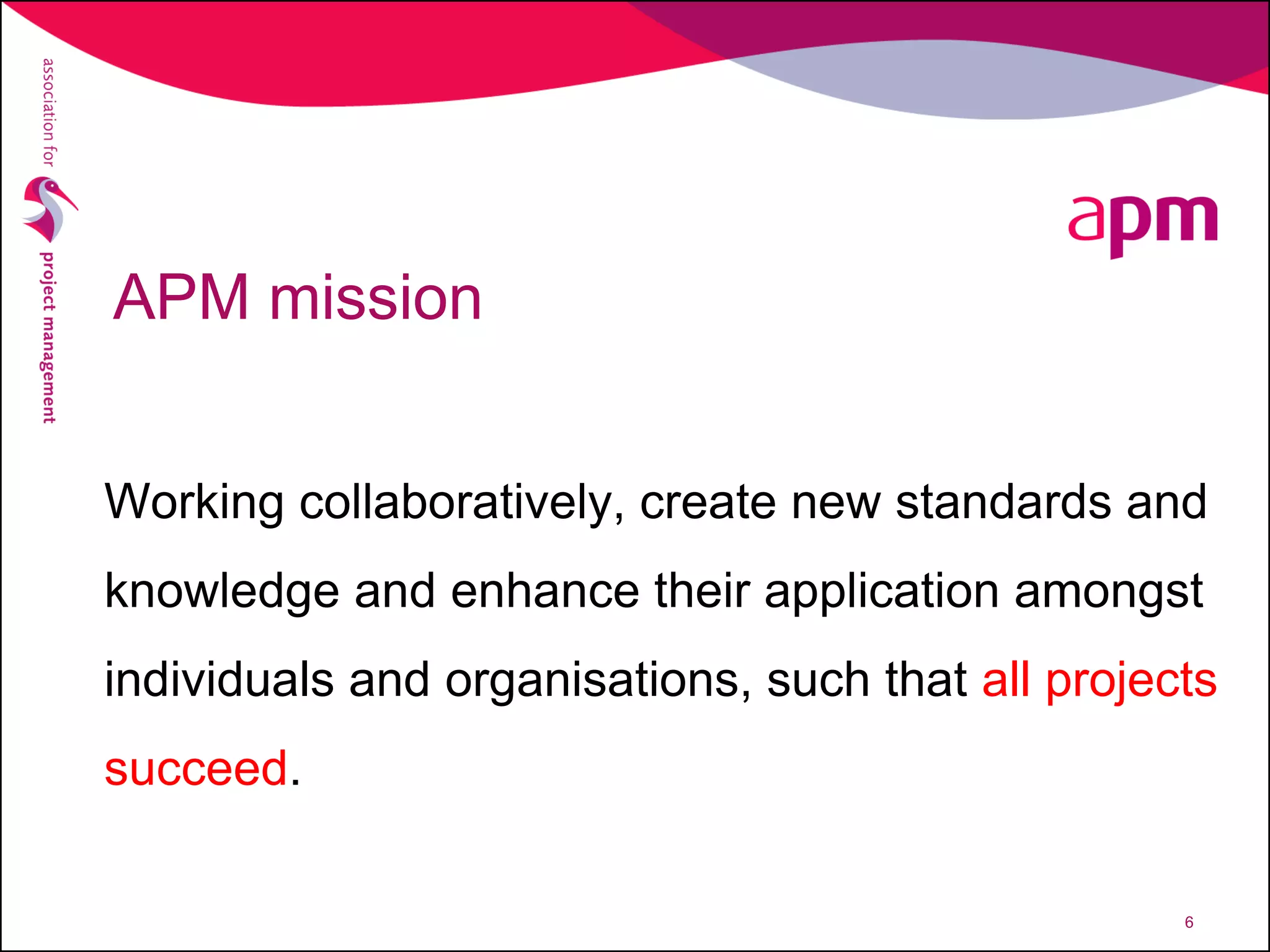APM mission
Working collaboratively, create new standards and
knowledge and enhance their application amongst
individuals and organisations, such that all projects
succeed.
6
 