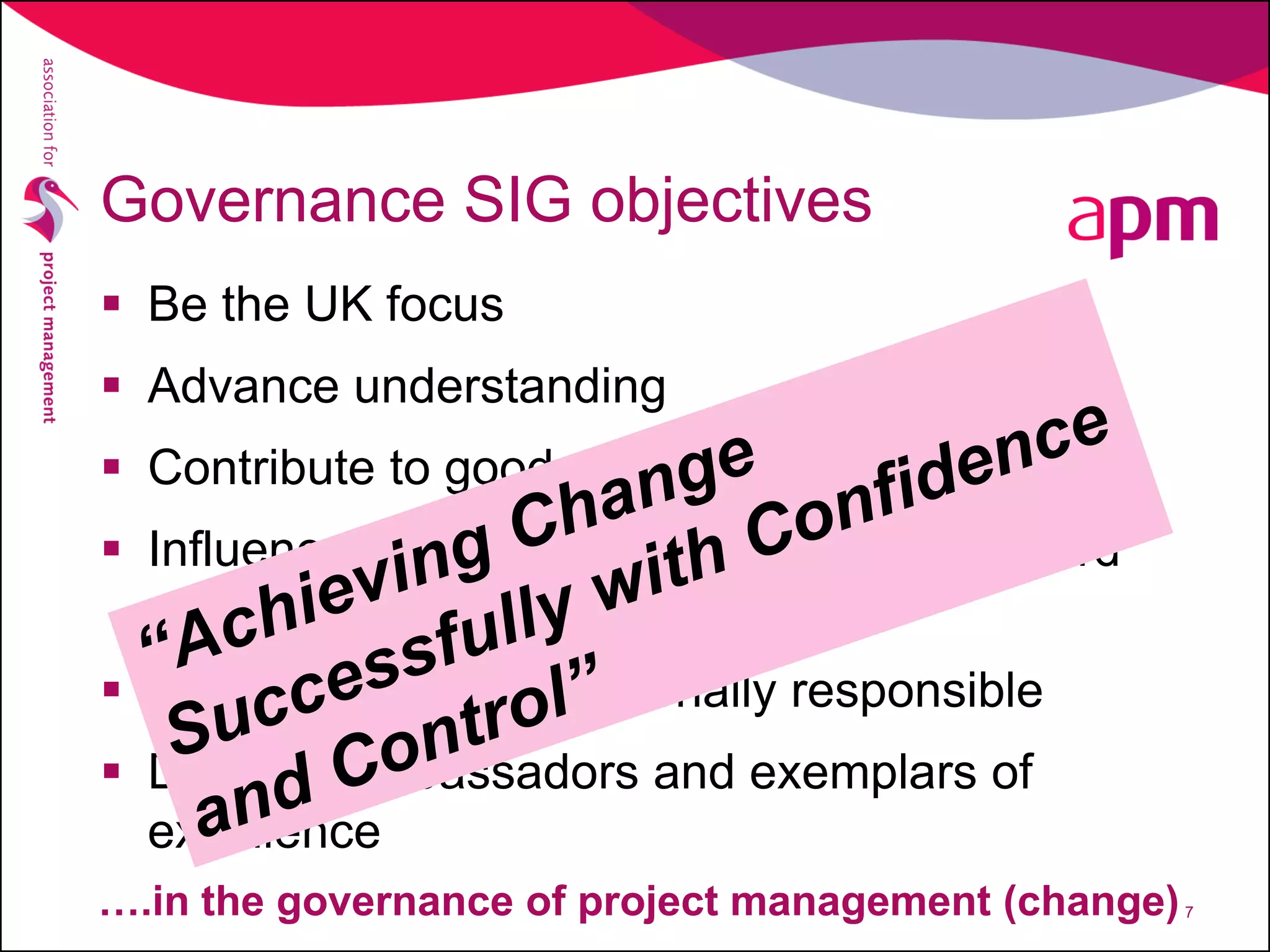 Governance SIG objectives
 Be the UK focus
 Advance understanding
 Contribute to good practice
 Influence national and international standard
making authorities
 Influence those operationally responsible
 Develop ambassadors and exemplars of
excellence
7….in the governance of project management (change)
 
