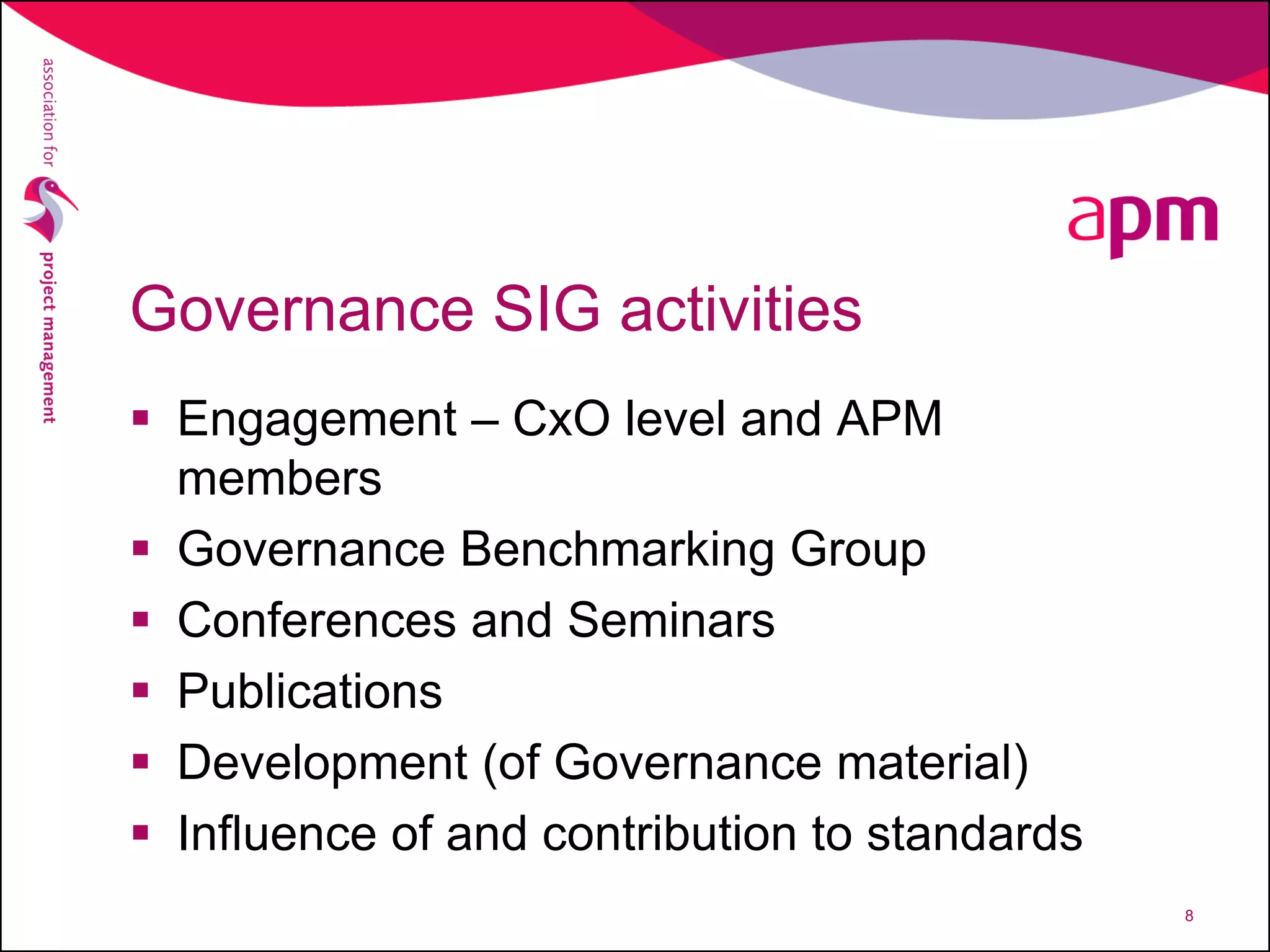 Governance SIG activities
 Engagement – CxO level and APM
members
 Governance Benchmarking Group
 Conferences and Seminars
 Publications
 Development (of Governance material)
 Influence of and contribution to standards
8
 
