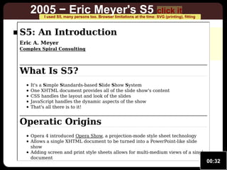 2005 − Eric Meyer's S5 click it

I used S5, many persons too. Browser limitations at the time: SVG (printing), fitting

S5: An really animated
not Introduction

no fitting to window
limited SVG support from browsers

Eric A. Meyer

Complex Spiral Consulting

What Is S5?
It's a Simple Standards-based Slide Show System
One XHTML document provides all of the slide show's content
CSS handles the layout and look of the slides
JavaScript handles the dynamic aspects of the show
That's all there is to it!

Operatic Origins
Opera 4 introduced Opera Show, a projection-mode style sheet technology
Allows a single XHTML document to be turned into a PowerPoint-like slide
show
Adding screen and print style sheets allows for multi-medium views of a single
document

00:32

 